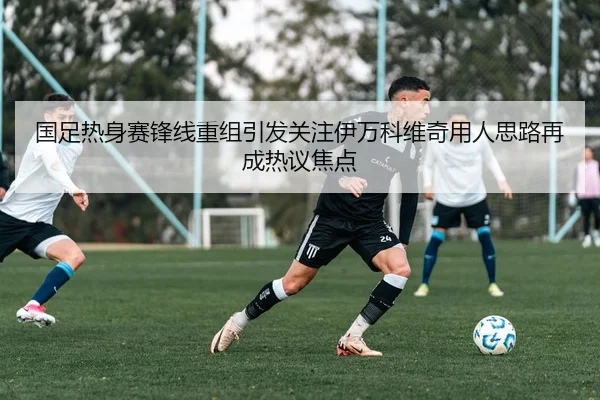 国足热身赛锋线重组引发关注伊万科维奇用人思路再成热议焦点
