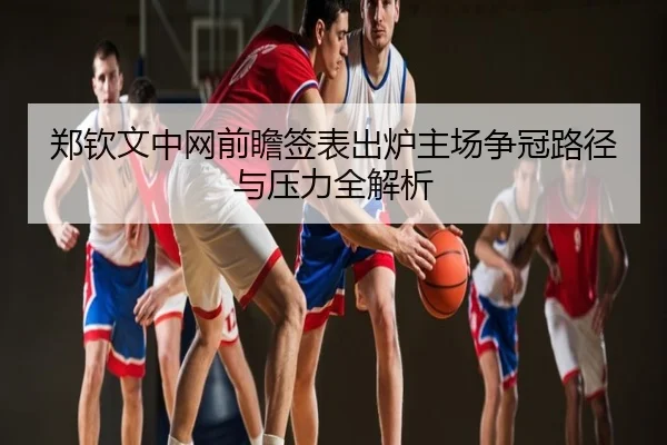 郑钦文中网前瞻签表出炉主场争冠路径与压力全解析