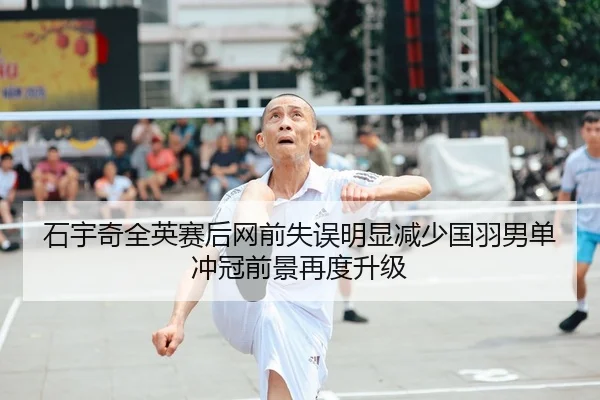 石宇奇全英赛后网前失误明显减少国羽男单冲冠前景再度升级