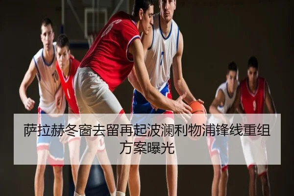 萨拉赫冬窗去留再起波澜利物浦锋线重组方案曝光
