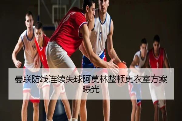 曼联防线连续失球阿莫林整顿更衣室方案曝光