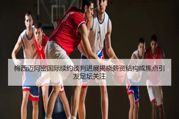 梅西迈阿密国际续约谈判进展揭晓薪资结构成焦点引发足坛关注