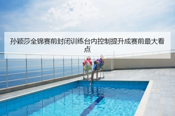 孙颖莎全锦赛前封闭训练台内控制提升成赛前最大看点